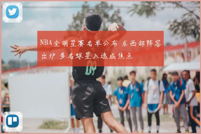 NBA全明星赛名单公布 东西部阵容出炉 多名球星入选成焦点