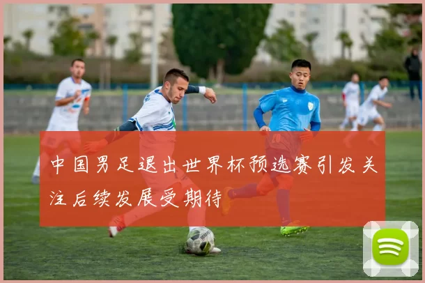 中国男足退出世界杯预选赛引发关注后续发展受期待