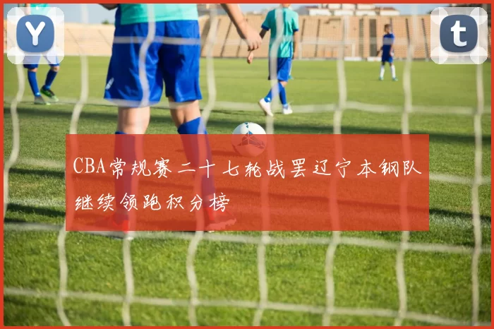 CBA常规赛二十七轮战罢辽宁本钢队继续领跑积分榜