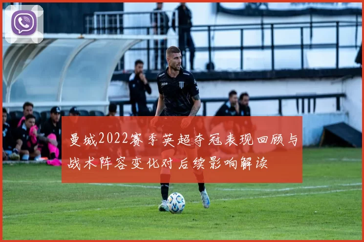 曼城2022赛季英超夺冠表现回顾与战术阵容变化对后续影响解读