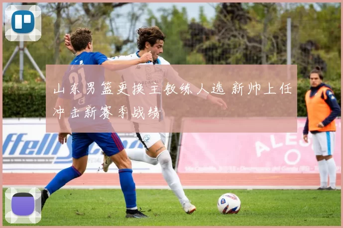 山东男篮更换主教练人选 新帅上任冲击新赛季战绩