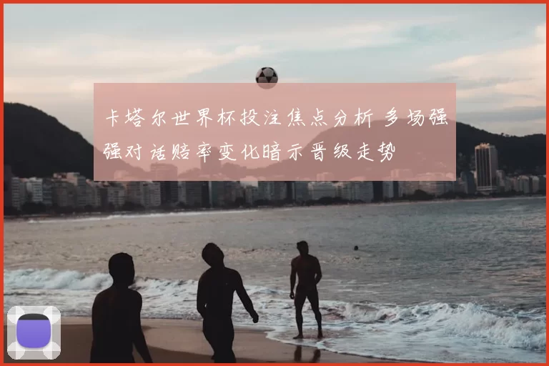卡塔尔世界杯投注焦点分析 多场强强对话赔率变化暗示晋级走势