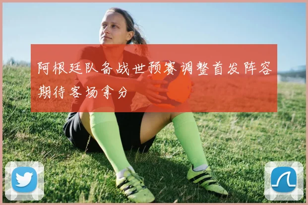 阿根廷队备战世预赛调整首发阵容期待客场拿分
