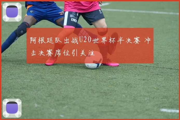 阿根廷队出战U20世界杯半决赛 冲击决赛席位引关注