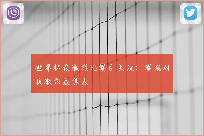 世界杯最激烈比赛引关注：赛场对抗激烈成焦点