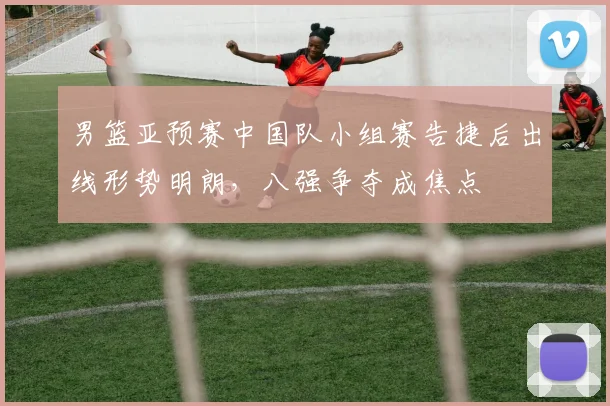 男篮亚预赛中国队小组赛告捷后出线形势明朗,八强争夺成焦点
