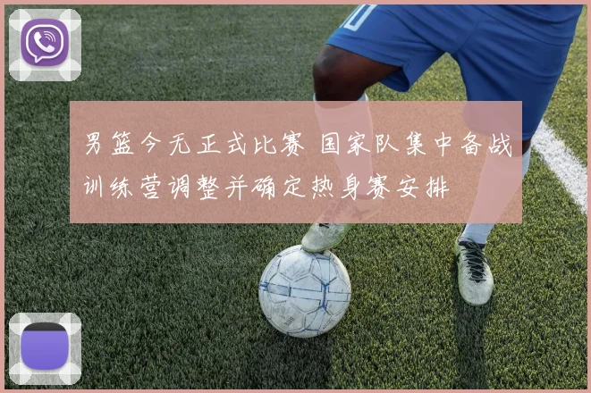 男篮今无正式比赛 国家队集中备战训练营调整并确定热身赛安排