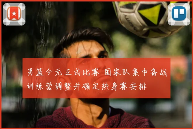 男篮今无正式比赛 国家队集中备战训练营调整并确定热身赛安排